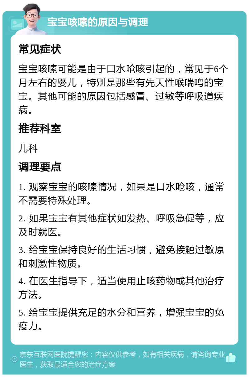 宝宝咳嗉的原因与调理 常见症状 宝宝咳嗉可能是由于口水呛咳引起的，常见于6个月左右的婴儿，特别是那些有先天性喉喘鸣的宝宝。其他可能的原因包括感冒、过敏等呼吸道疾病。 推荐科室 儿科 调理要点 1. 观察宝宝的咳嗉情况，如果是口水呛咳，通常不需要特殊处理。 2. 如果宝宝有其他症状如发热、呼吸急促等，应及时就医。 3. 给宝宝保持良好的生活习惯，避免接触过敏原和刺激性物质。 4. 在医生指导下，适当使用止咳药物或其他治疗方法。 5. 给宝宝提供充足的水分和营养，增强宝宝的免疫力。