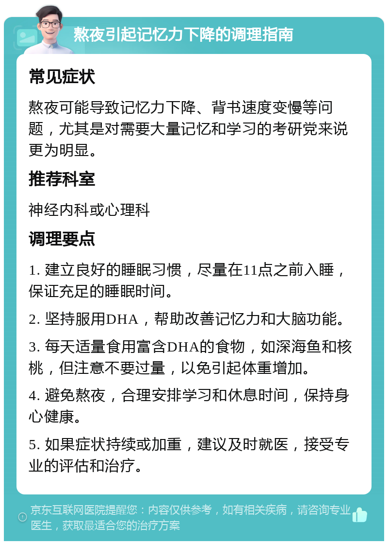 熬夜引起记忆力下降的调理指南 常见症状 熬夜可能导致记忆力下降、背书速度变慢等问题，尤其是对需要大量记忆和学习的考研党来说更为明显。 推荐科室 神经内科或心理科 调理要点 1. 建立良好的睡眠习惯，尽量在11点之前入睡，保证充足的睡眠时间。 2. 坚持服用DHA，帮助改善记忆力和大脑功能。 3. 每天适量食用富含DHA的食物，如深海鱼和核桃，但注意不要过量，以免引起体重增加。 4. 避免熬夜，合理安排学习和休息时间，保持身心健康。 5. 如果症状持续或加重，建议及时就医，接受专业的评估和治疗。