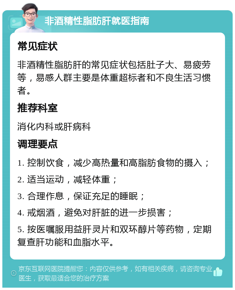 非酒精性脂肪肝就医指南 常见症状 非酒精性脂肪肝的常见症状包括肚子大、易疲劳等，易感人群主要是体重超标者和不良生活习惯者。 推荐科室 消化内科或肝病科 调理要点 1. 控制饮食，减少高热量和高脂肪食物的摄入； 2. 适当运动，减轻体重； 3. 合理作息，保证充足的睡眠； 4. 戒烟酒，避免对肝脏的进一步损害； 5. 按医嘱服用益肝灵片和双环醇片等药物，定期复查肝功能和血脂水平。