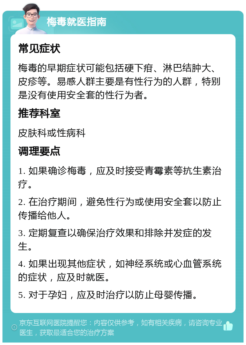 梅毒就医指南 常见症状 梅毒的早期症状可能包括硬下疳、淋巴结肿大、皮疹等。易感人群主要是有性行为的人群，特别是没有使用安全套的性行为者。 推荐科室 皮肤科或性病科 调理要点 1. 如果确诊梅毒，应及时接受青霉素等抗生素治疗。 2. 在治疗期间，避免性行为或使用安全套以防止传播给他人。 3. 定期复查以确保治疗效果和排除并发症的发生。 4. 如果出现其他症状，如神经系统或心血管系统的症状，应及时就医。 5. 对于孕妇，应及时治疗以防止母婴传播。