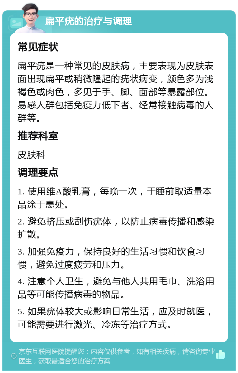 扁平疣的治疗与调理 常见症状 扁平疣是一种常见的皮肤病，主要表现为皮肤表面出现扁平或稍微隆起的疣状病变，颜色多为浅褐色或肉色，多见于手、脚、面部等暴露部位。易感人群包括免疫力低下者、经常接触病毒的人群等。 推荐科室 皮肤科 调理要点 1. 使用维A酸乳膏，每晚一次，于睡前取适量本品涂于患处。 2. 避免挤压或刮伤疣体，以防止病毒传播和感染扩散。 3. 加强免疫力，保持良好的生活习惯和饮食习惯，避免过度疲劳和压力。 4. 注意个人卫生，避免与他人共用毛巾、洗浴用品等可能传播病毒的物品。 5. 如果疣体较大或影响日常生活，应及时就医，可能需要进行激光、冷冻等治疗方式。