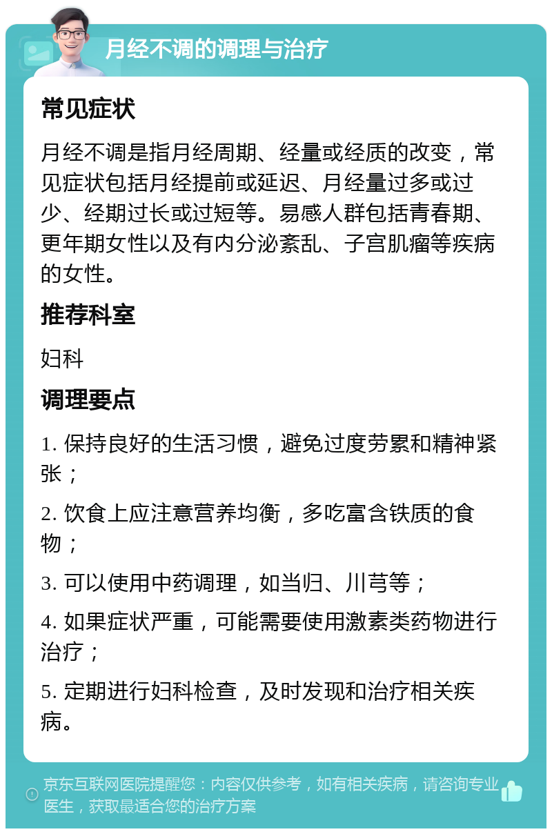 月经不调的调理与治疗 常见症状 月经不调是指月经周期、经量或经质的改变，常见症状包括月经提前或延迟、月经量过多或过少、经期过长或过短等。易感人群包括青春期、更年期女性以及有内分泌紊乱、子宫肌瘤等疾病的女性。 推荐科室 妇科 调理要点 1. 保持良好的生活习惯，避免过度劳累和精神紧张； 2. 饮食上应注意营养均衡，多吃富含铁质的食物； 3. 可以使用中药调理，如当归、川芎等； 4. 如果症状严重，可能需要使用激素类药物进行治疗； 5. 定期进行妇科检查，及时发现和治疗相关疾病。