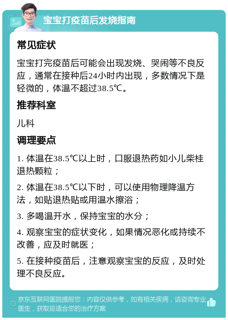 宝宝打疫苗后发烧指南 常见症状 宝宝打完疫苗后可能会出现发烧、哭闹等不良反应，通常在接种后24小时内出现，多数情况下是轻微的，体温不超过38.5℃。 推荐科室 儿科 调理要点 1. 体温在38.5℃以上时，口服退热药如小儿柴桂退热颗粒； 2. 体温在38.5℃以下时，可以使用物理降温方法，如贴退热贴或用温水擦浴； 3. 多喝温开水，保持宝宝的水分； 4. 观察宝宝的症状变化，如果情况恶化或持续不改善，应及时就医； 5. 在接种疫苗后，注意观察宝宝的反应，及时处理不良反应。