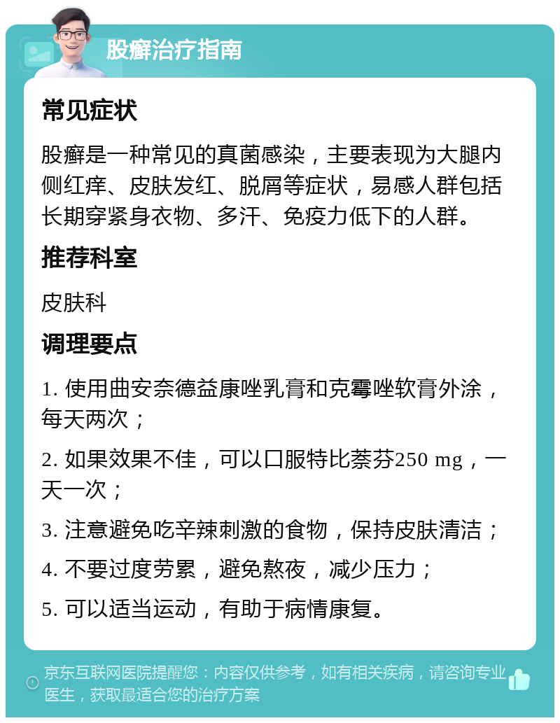 股癣治疗指南 常见症状 股癣是一种常见的真菌感染，主要表现为大腿内侧红痒、皮肤发红、脱屑等症状，易感人群包括长期穿紧身衣物、多汗、免疫力低下的人群。 推荐科室 皮肤科 调理要点 1. 使用曲安奈德益康唑乳膏和克霉唑软膏外涂，每天两次； 2. 如果效果不佳，可以口服特比萘芬250 mg，一天一次； 3. 注意避免吃辛辣刺激的食物，保持皮肤清洁； 4. 不要过度劳累，避免熬夜，减少压力； 5. 可以适当运动，有助于病情康复。