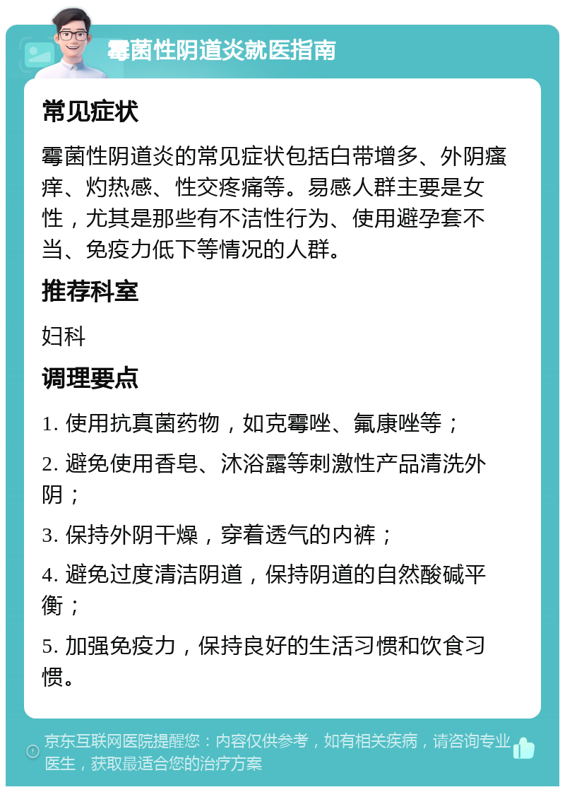 霉菌性阴道炎就医指南 常见症状 霉菌性阴道炎的常见症状包括白带增多、外阴瘙痒、灼热感、性交疼痛等。易感人群主要是女性，尤其是那些有不洁性行为、使用避孕套不当、免疫力低下等情况的人群。 推荐科室 妇科 调理要点 1. 使用抗真菌药物，如克霉唑、氟康唑等； 2. 避免使用香皂、沐浴露等刺激性产品清洗外阴； 3. 保持外阴干燥，穿着透气的内裤； 4. 避免过度清洁阴道，保持阴道的自然酸碱平衡； 5. 加强免疫力，保持良好的生活习惯和饮食习惯。