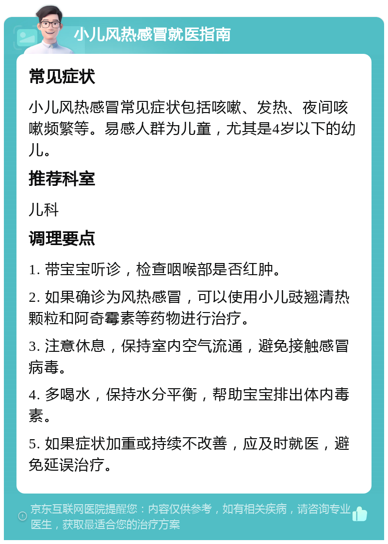 小儿风热感冒就医指南 常见症状 小儿风热感冒常见症状包括咳嗽、发热、夜间咳嗽频繁等。易感人群为儿童，尤其是4岁以下的幼儿。 推荐科室 儿科 调理要点 1. 带宝宝听诊，检查咽喉部是否红肿。 2. 如果确诊为风热感冒，可以使用小儿豉翘清热颗粒和阿奇霉素等药物进行治疗。 3. 注意休息，保持室内空气流通，避免接触感冒病毒。 4. 多喝水，保持水分平衡，帮助宝宝排出体内毒素。 5. 如果症状加重或持续不改善，应及时就医，避免延误治疗。