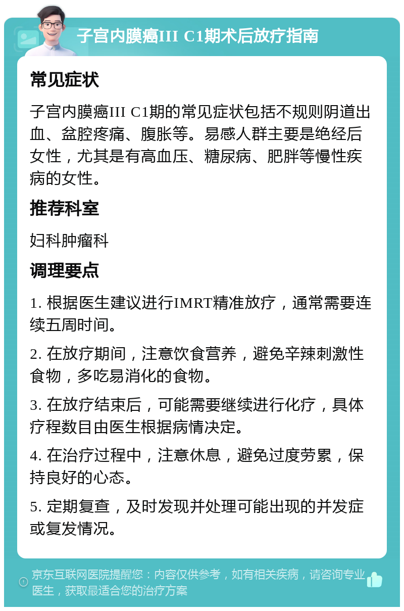 子宫内膜癌III C1期术后放疗指南 常见症状 子宫内膜癌III C1期的常见症状包括不规则阴道出血、盆腔疼痛、腹胀等。易感人群主要是绝经后女性，尤其是有高血压、糖尿病、肥胖等慢性疾病的女性。 推荐科室 妇科肿瘤科 调理要点 1. 根据医生建议进行IMRT精准放疗，通常需要连续五周时间。 2. 在放疗期间，注意饮食营养，避免辛辣刺激性食物，多吃易消化的食物。 3. 在放疗结束后，可能需要继续进行化疗，具体疗程数目由医生根据病情决定。 4. 在治疗过程中，注意休息，避免过度劳累，保持良好的心态。 5. 定期复查，及时发现并处理可能出现的并发症或复发情况。