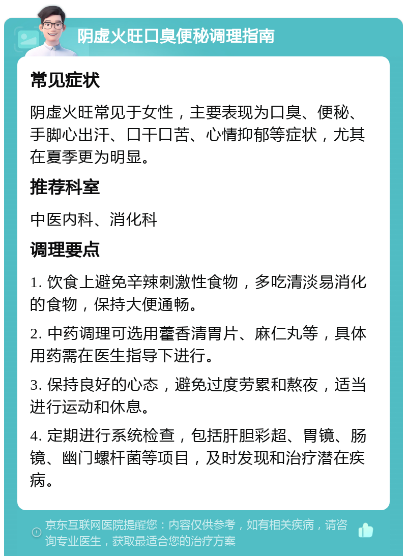 阴虚火旺口臭便秘调理指南 常见症状 阴虚火旺常见于女性，主要表现为口臭、便秘、手脚心出汗、口干口苦、心情抑郁等症状，尤其在夏季更为明显。 推荐科室 中医内科、消化科 调理要点 1. 饮食上避免辛辣刺激性食物，多吃清淡易消化的食物，保持大便通畅。 2. 中药调理可选用藿香清胃片、麻仁丸等，具体用药需在医生指导下进行。 3. 保持良好的心态，避免过度劳累和熬夜，适当进行运动和休息。 4. 定期进行系统检查，包括肝胆彩超、胃镜、肠镜、幽门螺杆菌等项目，及时发现和治疗潜在疾病。