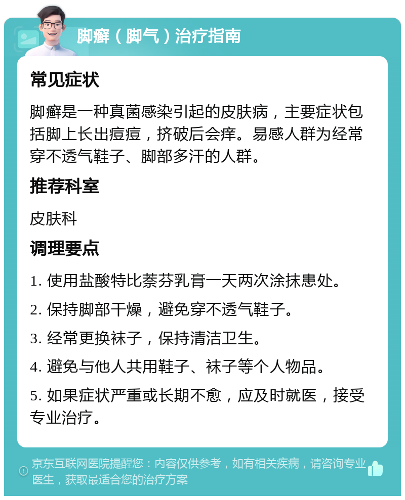 脚癣（脚气）治疗指南 常见症状 脚癣是一种真菌感染引起的皮肤病，主要症状包括脚上长出痘痘，挤破后会痒。易感人群为经常穿不透气鞋子、脚部多汗的人群。 推荐科室 皮肤科 调理要点 1. 使用盐酸特比萘芬乳膏一天两次涂抹患处。 2. 保持脚部干燥，避免穿不透气鞋子。 3. 经常更换袜子，保持清洁卫生。 4. 避免与他人共用鞋子、袜子等个人物品。 5. 如果症状严重或长期不愈，应及时就医，接受专业治疗。