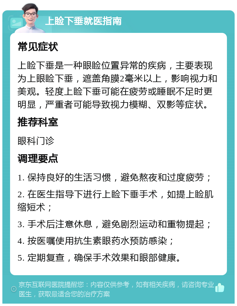 上睑下垂就医指南 常见症状 上睑下垂是一种眼睑位置异常的疾病，主要表现为上眼睑下垂，遮盖角膜2毫米以上，影响视力和美观。轻度上睑下垂可能在疲劳或睡眠不足时更明显，严重者可能导致视力模糊、双影等症状。 推荐科室 眼科门诊 调理要点 1. 保持良好的生活习惯，避免熬夜和过度疲劳； 2. 在医生指导下进行上睑下垂手术，如提上睑肌缩短术； 3. 手术后注意休息，避免剧烈运动和重物提起； 4. 按医嘱使用抗生素眼药水预防感染； 5. 定期复查，确保手术效果和眼部健康。