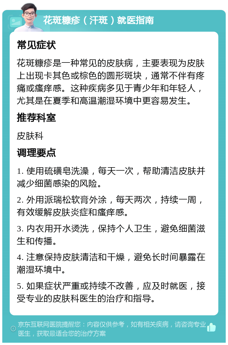 花斑糠疹（汗斑）就医指南 常见症状 花斑糠疹是一种常见的皮肤病，主要表现为皮肤上出现卡其色或棕色的圆形斑块，通常不伴有疼痛或瘙痒感。这种疾病多见于青少年和年轻人，尤其是在夏季和高温潮湿环境中更容易发生。 推荐科室 皮肤科 调理要点 1. 使用硫磺皂洗澡，每天一次，帮助清洁皮肤并减少细菌感染的风险。 2. 外用派瑞松软膏外涂，每天两次，持续一周，有效缓解皮肤炎症和瘙痒感。 3. 内衣用开水烫洗，保持个人卫生，避免细菌滋生和传播。 4. 注意保持皮肤清洁和干燥，避免长时间暴露在潮湿环境中。 5. 如果症状严重或持续不改善，应及时就医，接受专业的皮肤科医生的治疗和指导。