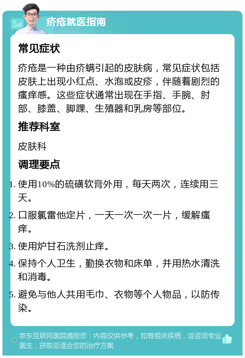 疥疮就医指南 常见症状 疥疮是一种由疥螨引起的皮肤病，常见症状包括皮肤上出现小红点、水泡或皮疹，伴随着剧烈的瘙痒感。这些症状通常出现在手指、手腕、肘部、膝盖、脚踝、生殖器和乳房等部位。 推荐科室 皮肤科 调理要点 使用10%的硫磺软膏外用，每天两次，连续用三天。 口服氯雷他定片，一天一次一次一片，缓解瘙痒。 使用炉甘石洗剂止痒。 保持个人卫生，勤换衣物和床单，并用热水清洗和消毒。 避免与他人共用毛巾、衣物等个人物品，以防传染。