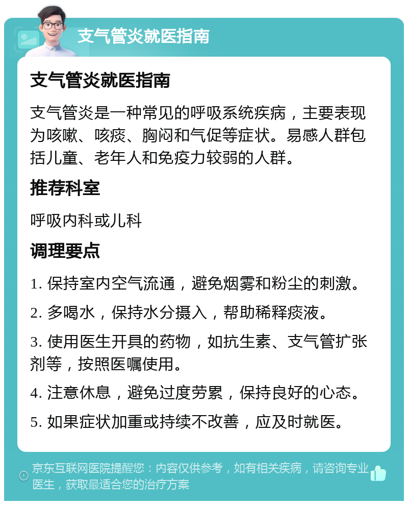 支气管炎就医指南 支气管炎就医指南 支气管炎是一种常见的呼吸系统疾病，主要表现为咳嗽、咳痰、胸闷和气促等症状。易感人群包括儿童、老年人和免疫力较弱的人群。 推荐科室 呼吸内科或儿科 调理要点 1. 保持室内空气流通，避免烟雾和粉尘的刺激。 2. 多喝水，保持水分摄入，帮助稀释痰液。 3. 使用医生开具的药物，如抗生素、支气管扩张剂等，按照医嘱使用。 4. 注意休息，避免过度劳累，保持良好的心态。 5. 如果症状加重或持续不改善，应及时就医。