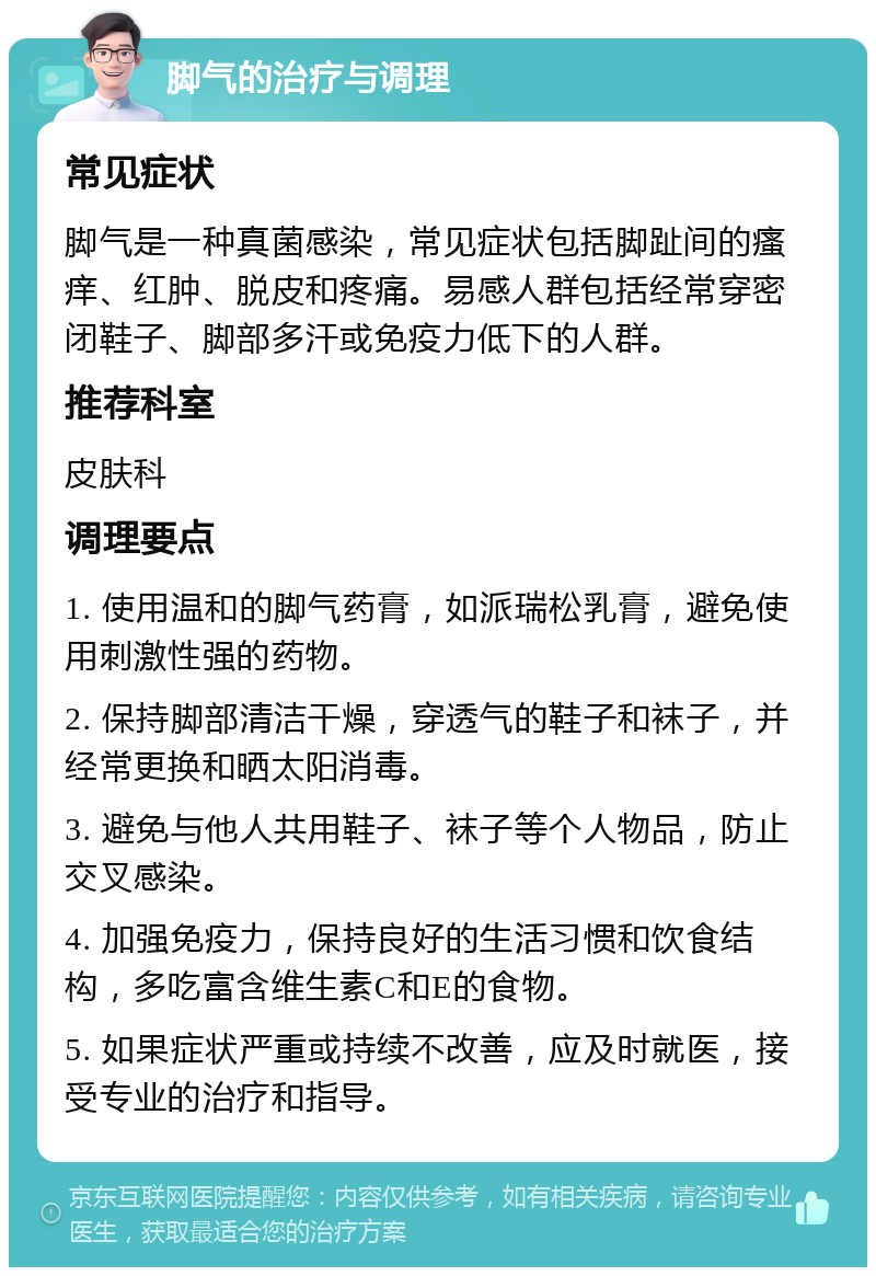 脚气的治疗与调理 常见症状 脚气是一种真菌感染，常见症状包括脚趾间的瘙痒、红肿、脱皮和疼痛。易感人群包括经常穿密闭鞋子、脚部多汗或免疫力低下的人群。 推荐科室 皮肤科 调理要点 1. 使用温和的脚气药膏，如派瑞松乳膏，避免使用刺激性强的药物。 2. 保持脚部清洁干燥，穿透气的鞋子和袜子，并经常更换和晒太阳消毒。 3. 避免与他人共用鞋子、袜子等个人物品，防止交叉感染。 4. 加强免疫力，保持良好的生活习惯和饮食结构，多吃富含维生素C和E的食物。 5. 如果症状严重或持续不改善，应及时就医，接受专业的治疗和指导。