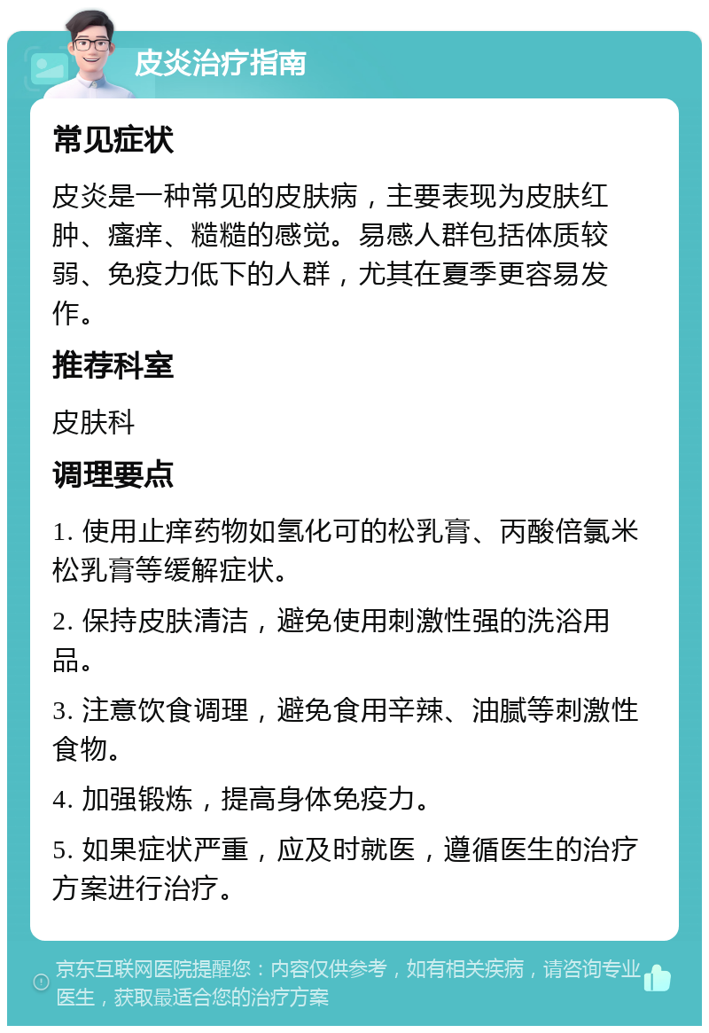 皮炎治疗指南 常见症状 皮炎是一种常见的皮肤病，主要表现为皮肤红肿、瘙痒、糙糙的感觉。易感人群包括体质较弱、免疫力低下的人群，尤其在夏季更容易发作。 推荐科室 皮肤科 调理要点 1. 使用止痒药物如氢化可的松乳膏、丙酸倍氯米松乳膏等缓解症状。 2. 保持皮肤清洁，避免使用刺激性强的洗浴用品。 3. 注意饮食调理，避免食用辛辣、油腻等刺激性食物。 4. 加强锻炼，提高身体免疫力。 5. 如果症状严重，应及时就医，遵循医生的治疗方案进行治疗。