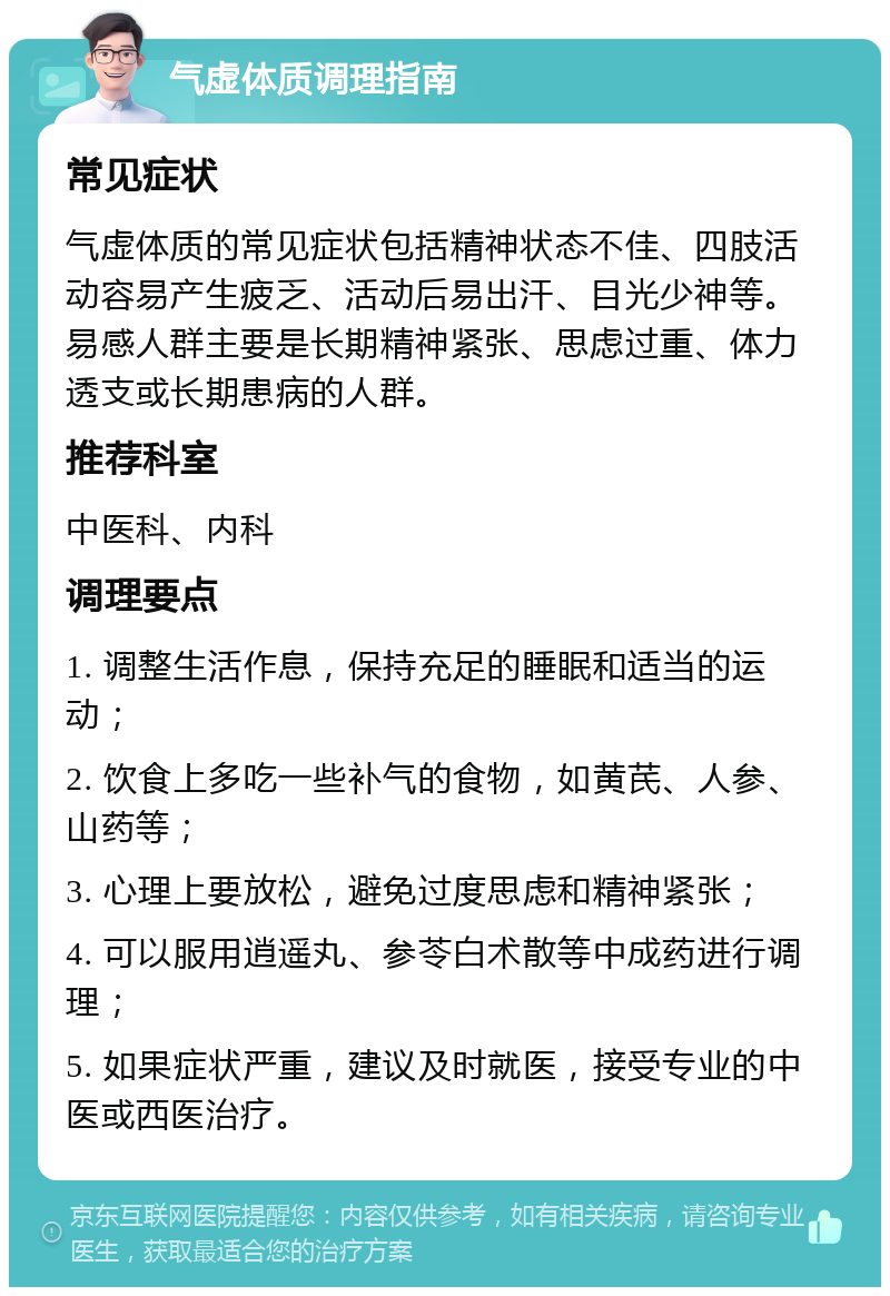 气虚体质调理指南 常见症状 气虚体质的常见症状包括精神状态不佳、四肢活动容易产生疲乏、活动后易出汗、目光少神等。易感人群主要是长期精神紧张、思虑过重、体力透支或长期患病的人群。 推荐科室 中医科、内科 调理要点 1. 调整生活作息，保持充足的睡眠和适当的运动； 2. 饮食上多吃一些补气的食物，如黄芪、人参、山药等； 3. 心理上要放松，避免过度思虑和精神紧张； 4. 可以服用逍遥丸、参苓白术散等中成药进行调理； 5. 如果症状严重，建议及时就医，接受专业的中医或西医治疗。