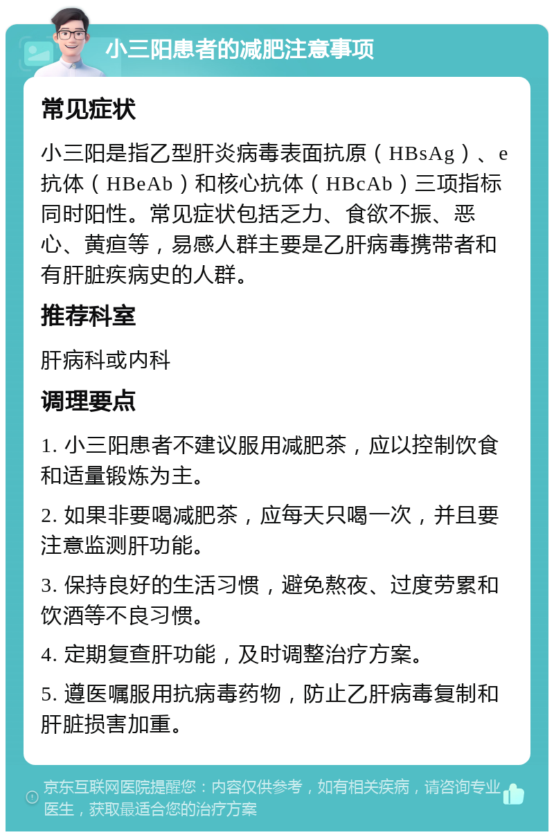 小三阳患者的减肥注意事项 常见症状 小三阳是指乙型肝炎病毒表面抗原（HBsAg）、e抗体（HBeAb）和核心抗体（HBcAb）三项指标同时阳性。常见症状包括乏力、食欲不振、恶心、黄疸等，易感人群主要是乙肝病毒携带者和有肝脏疾病史的人群。 推荐科室 肝病科或内科 调理要点 1. 小三阳患者不建议服用减肥茶，应以控制饮食和适量锻炼为主。 2. 如果非要喝减肥茶，应每天只喝一次，并且要注意监测肝功能。 3. 保持良好的生活习惯，避免熬夜、过度劳累和饮酒等不良习惯。 4. 定期复查肝功能，及时调整治疗方案。 5. 遵医嘱服用抗病毒药物，防止乙肝病毒复制和肝脏损害加重。