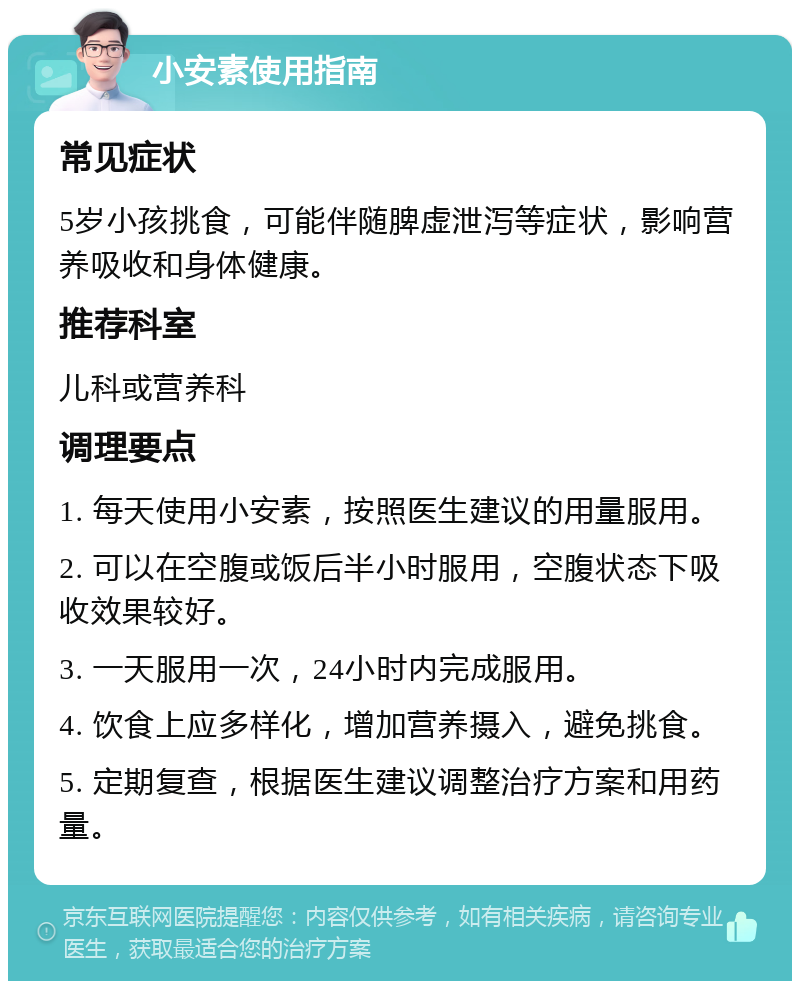 小安素使用指南 常见症状 5岁小孩挑食，可能伴随脾虚泄泻等症状，影响营养吸收和身体健康。 推荐科室 儿科或营养科 调理要点 1. 每天使用小安素，按照医生建议的用量服用。 2. 可以在空腹或饭后半小时服用，空腹状态下吸收效果较好。 3. 一天服用一次，24小时内完成服用。 4. 饮食上应多样化，增加营养摄入，避免挑食。 5. 定期复查，根据医生建议调整治疗方案和用药量。