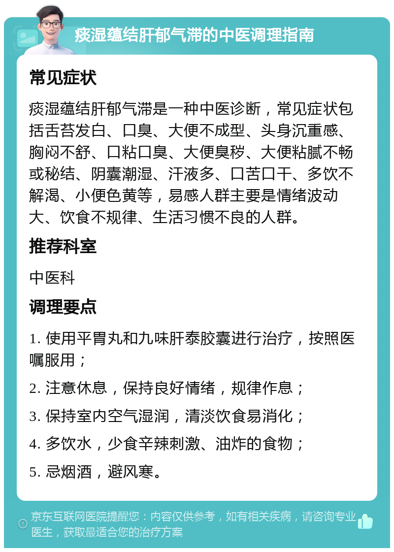 痰湿蕴结肝郁气滞的中医调理指南 常见症状 痰湿蕴结肝郁气滞是一种中医诊断，常见症状包括舌苔发白、口臭、大便不成型、头身沉重感、胸闷不舒、口粘口臭、大便臭秽、大便粘腻不畅或秘结、阴囊潮湿、汗液多、口苦口干、多饮不解渴、小便色黄等，易感人群主要是情绪波动大、饮食不规律、生活习惯不良的人群。 推荐科室 中医科 调理要点 1. 使用平胃丸和九味肝泰胶囊进行治疗，按照医嘱服用； 2. 注意休息，保持良好情绪，规律作息； 3. 保持室内空气湿润，清淡饮食易消化； 4. 多饮水，少食辛辣刺激、油炸的食物； 5. 忌烟酒，避风寒。