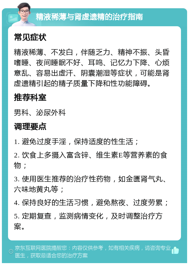 精液稀薄与肾虚遗精的治疗指南 常见症状 精液稀薄、不发白，伴随乏力、精神不振、头昏嗜睡、夜间睡眠不好、耳鸣、记忆力下降、心烦意乱、容易出虚汗、阴囊潮湿等症状，可能是肾虚遗精引起的精子质量下降和性功能障碍。 推荐科室 男科、泌尿外科 调理要点 1. 避免过度手淫，保持适度的性生活； 2. 饮食上多摄入富含锌、维生素E等营养素的食物； 3. 使用医生推荐的治疗性药物，如金匮肾气丸、六味地黄丸等； 4. 保持良好的生活习惯，避免熬夜、过度劳累； 5. 定期复查，监测病情变化，及时调整治疗方案。