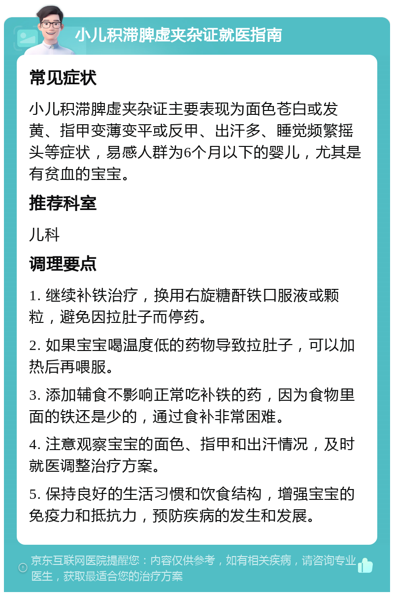 小儿积滞脾虚夹杂证就医指南 常见症状 小儿积滞脾虚夹杂证主要表现为面色苍白或发黄、指甲变薄变平或反甲、出汗多、睡觉频繁摇头等症状，易感人群为6个月以下的婴儿，尤其是有贫血的宝宝。 推荐科室 儿科 调理要点 1. 继续补铁治疗，换用右旋糖酐铁口服液或颗粒，避免因拉肚子而停药。 2. 如果宝宝喝温度低的药物导致拉肚子，可以加热后再喂服。 3. 添加辅食不影响正常吃补铁的药，因为食物里面的铁还是少的，通过食补非常困难。 4. 注意观察宝宝的面色、指甲和出汗情况，及时就医调整治疗方案。 5. 保持良好的生活习惯和饮食结构，增强宝宝的免疫力和抵抗力，预防疾病的发生和发展。