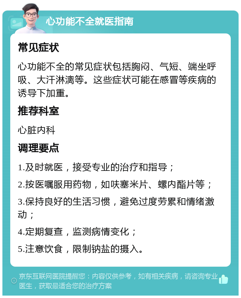 心功能不全就医指南 常见症状 心功能不全的常见症状包括胸闷、气短、端坐呼吸、大汗淋漓等。这些症状可能在感冒等疾病的诱导下加重。 推荐科室 心脏内科 调理要点 1.及时就医，接受专业的治疗和指导； 2.按医嘱服用药物，如呋塞米片、螺内酯片等； 3.保持良好的生活习惯，避免过度劳累和情绪激动； 4.定期复查，监测病情变化； 5.注意饮食，限制钠盐的摄入。