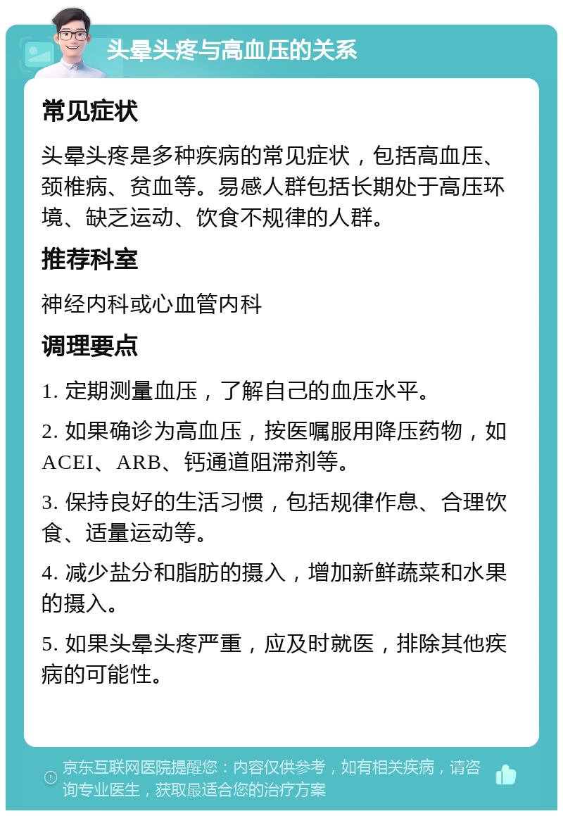 头晕头疼与高血压的关系 常见症状 头晕头疼是多种疾病的常见症状，包括高血压、颈椎病、贫血等。易感人群包括长期处于高压环境、缺乏运动、饮食不规律的人群。 推荐科室 神经内科或心血管内科 调理要点 1. 定期测量血压，了解自己的血压水平。 2. 如果确诊为高血压，按医嘱服用降压药物，如ACEI、ARB、钙通道阻滞剂等。 3. 保持良好的生活习惯，包括规律作息、合理饮食、适量运动等。 4. 减少盐分和脂肪的摄入，增加新鲜蔬菜和水果的摄入。 5. 如果头晕头疼严重，应及时就医，排除其他疾病的可能性。