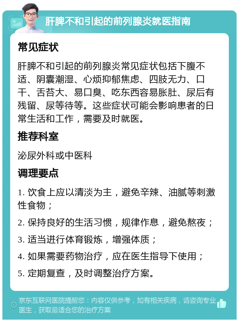 肝脾不和引起的前列腺炎就医指南 常见症状 肝脾不和引起的前列腺炎常见症状包括下腹不适、阴囊潮湿、心烦抑郁焦虑、四肢无力、口干、舌苔大、易口臭、吃东西容易胀肚、尿后有残留、尿等待等。这些症状可能会影响患者的日常生活和工作，需要及时就医。 推荐科室 泌尿外科或中医科 调理要点 1. 饮食上应以清淡为主，避免辛辣、油腻等刺激性食物； 2. 保持良好的生活习惯，规律作息，避免熬夜； 3. 适当进行体育锻炼，增强体质； 4. 如果需要药物治疗，应在医生指导下使用； 5. 定期复查，及时调整治疗方案。