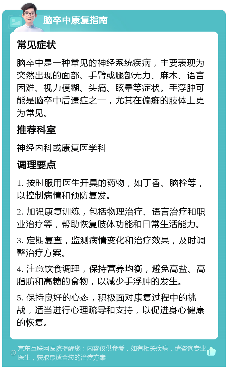 脑卒中康复指南 常见症状 脑卒中是一种常见的神经系统疾病，主要表现为突然出现的面部、手臂或腿部无力、麻木、语言困难、视力模糊、头痛、眩晕等症状。手浮肿可能是脑卒中后遗症之一，尤其在偏瘫的肢体上更为常见。 推荐科室 神经内科或康复医学科 调理要点 1. 按时服用医生开具的药物，如丁香、脑栓等，以控制病情和预防复发。 2. 加强康复训练，包括物理治疗、语言治疗和职业治疗等，帮助恢复肢体功能和日常生活能力。 3. 定期复查，监测病情变化和治疗效果，及时调整治疗方案。 4. 注意饮食调理，保持营养均衡，避免高盐、高脂肪和高糖的食物，以减少手浮肿的发生。 5. 保持良好的心态，积极面对康复过程中的挑战，适当进行心理疏导和支持，以促进身心健康的恢复。