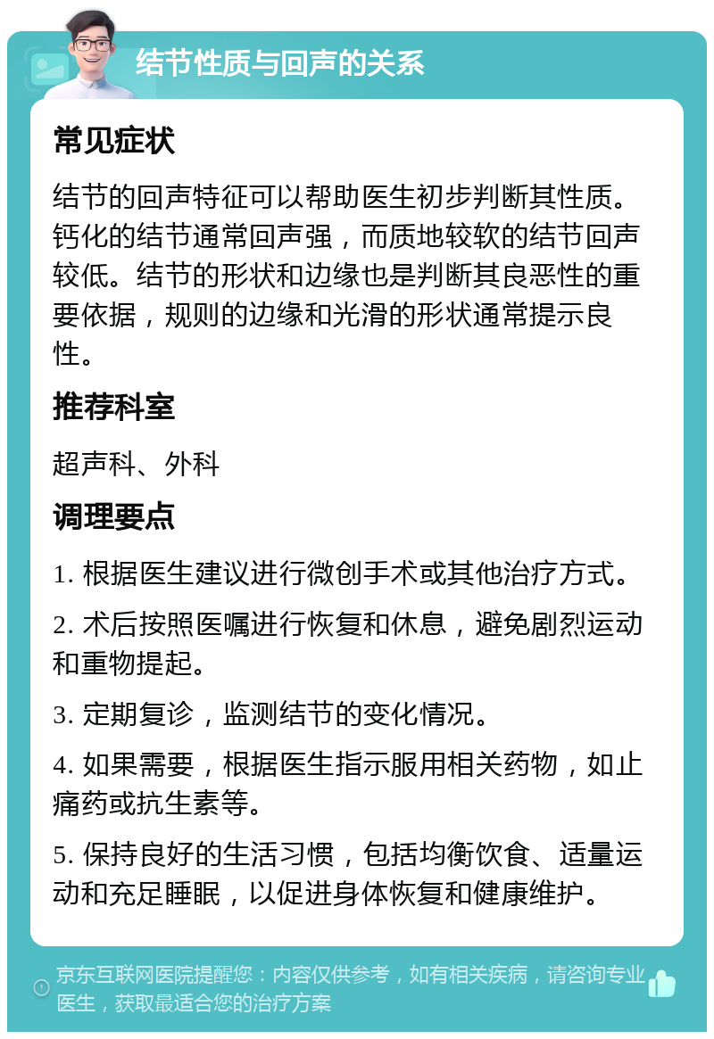 结节性质与回声的关系 常见症状 结节的回声特征可以帮助医生初步判断其性质。钙化的结节通常回声强，而质地较软的结节回声较低。结节的形状和边缘也是判断其良恶性的重要依据，规则的边缘和光滑的形状通常提示良性。 推荐科室 超声科、外科 调理要点 1. 根据医生建议进行微创手术或其他治疗方式。 2. 术后按照医嘱进行恢复和休息，避免剧烈运动和重物提起。 3. 定期复诊，监测结节的变化情况。 4. 如果需要，根据医生指示服用相关药物，如止痛药或抗生素等。 5. 保持良好的生活习惯，包括均衡饮食、适量运动和充足睡眠，以促进身体恢复和健康维护。