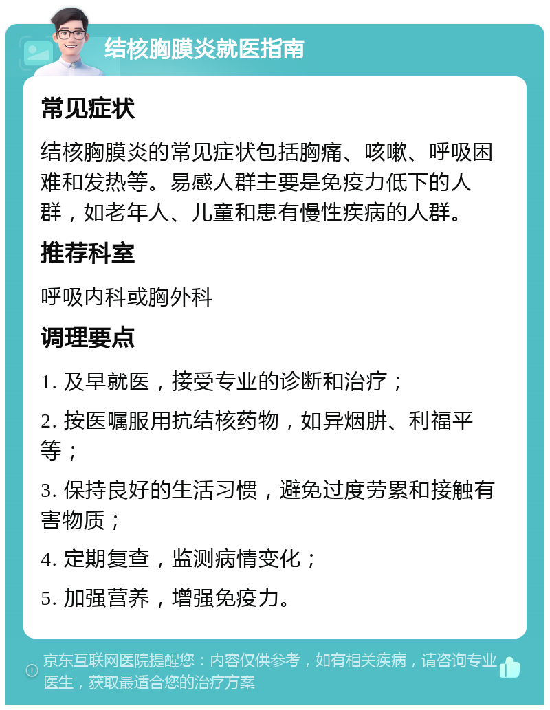 结核胸膜炎就医指南 常见症状 结核胸膜炎的常见症状包括胸痛、咳嗽、呼吸困难和发热等。易感人群主要是免疫力低下的人群，如老年人、儿童和患有慢性疾病的人群。 推荐科室 呼吸内科或胸外科 调理要点 1. 及早就医，接受专业的诊断和治疗； 2. 按医嘱服用抗结核药物，如异烟肼、利福平等； 3. 保持良好的生活习惯，避免过度劳累和接触有害物质； 4. 定期复查，监测病情变化； 5. 加强营养，增强免疫力。