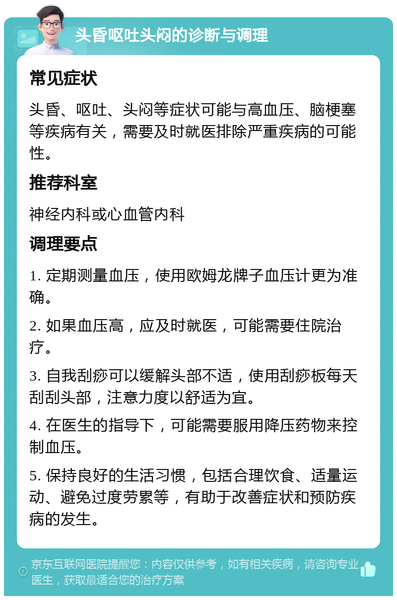 头昏呕吐头闷的诊断与调理 常见症状 头昏、呕吐、头闷等症状可能与高血压、脑梗塞等疾病有关，需要及时就医排除严重疾病的可能性。 推荐科室 神经内科或心血管内科 调理要点 1. 定期测量血压，使用欧姆龙牌子血压计更为准确。 2. 如果血压高，应及时就医，可能需要住院治疗。 3. 自我刮痧可以缓解头部不适，使用刮痧板每天刮刮头部，注意力度以舒适为宜。 4. 在医生的指导下，可能需要服用降压药物来控制血压。 5. 保持良好的生活习惯，包括合理饮食、适量运动、避免过度劳累等，有助于改善症状和预防疾病的发生。