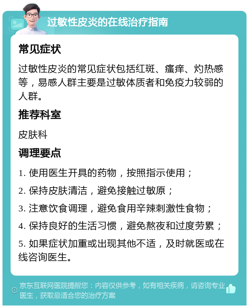 过敏性皮炎的在线治疗指南 常见症状 过敏性皮炎的常见症状包括红斑、瘙痒、灼热感等，易感人群主要是过敏体质者和免疫力较弱的人群。 推荐科室 皮肤科 调理要点 1. 使用医生开具的药物，按照指示使用； 2. 保持皮肤清洁，避免接触过敏原； 3. 注意饮食调理，避免食用辛辣刺激性食物； 4. 保持良好的生活习惯，避免熬夜和过度劳累； 5. 如果症状加重或出现其他不适，及时就医或在线咨询医生。