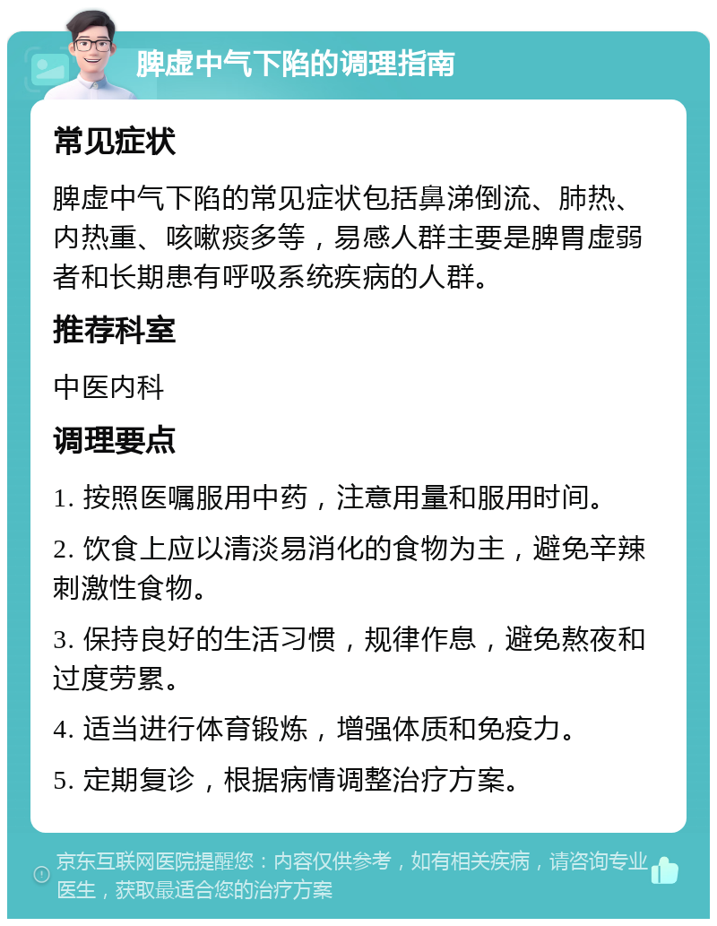 脾虚中气下陷的调理指南 常见症状 脾虚中气下陷的常见症状包括鼻涕倒流、肺热、内热重、咳嗽痰多等，易感人群主要是脾胃虚弱者和长期患有呼吸系统疾病的人群。 推荐科室 中医内科 调理要点 1. 按照医嘱服用中药，注意用量和服用时间。 2. 饮食上应以清淡易消化的食物为主，避免辛辣刺激性食物。 3. 保持良好的生活习惯，规律作息，避免熬夜和过度劳累。 4. 适当进行体育锻炼，增强体质和免疫力。 5. 定期复诊，根据病情调整治疗方案。