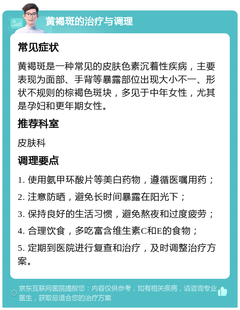 黄褐斑的治疗与调理 常见症状 黄褐斑是一种常见的皮肤色素沉着性疾病，主要表现为面部、手背等暴露部位出现大小不一、形状不规则的棕褐色斑块，多见于中年女性，尤其是孕妇和更年期女性。 推荐科室 皮肤科 调理要点 1. 使用氨甲环酸片等美白药物，遵循医嘱用药； 2. 注意防晒，避免长时间暴露在阳光下； 3. 保持良好的生活习惯，避免熬夜和过度疲劳； 4. 合理饮食，多吃富含维生素C和E的食物； 5. 定期到医院进行复查和治疗，及时调整治疗方案。