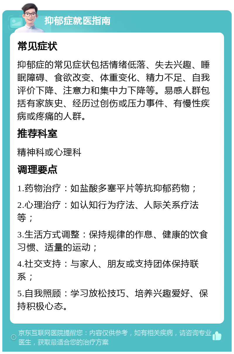 抑郁症就医指南 常见症状 抑郁症的常见症状包括情绪低落、失去兴趣、睡眠障碍、食欲改变、体重变化、精力不足、自我评价下降、注意力和集中力下降等。易感人群包括有家族史、经历过创伤或压力事件、有慢性疾病或疼痛的人群。 推荐科室 精神科或心理科 调理要点 1.药物治疗：如盐酸多塞平片等抗抑郁药物； 2.心理治疗：如认知行为疗法、人际关系疗法等； 3.生活方式调整：保持规律的作息、健康的饮食习惯、适量的运动； 4.社交支持：与家人、朋友或支持团体保持联系； 5.自我照顾：学习放松技巧、培养兴趣爱好、保持积极心态。