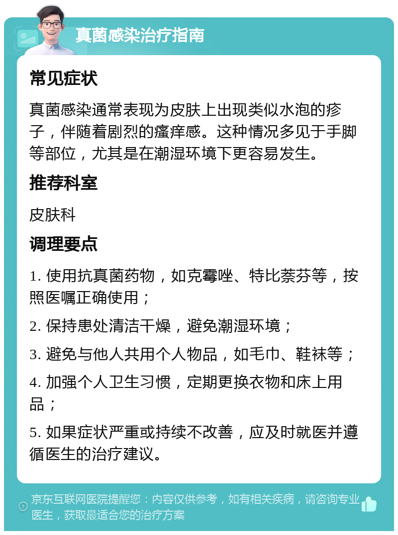 真菌感染治疗指南 常见症状 真菌感染通常表现为皮肤上出现类似水泡的疹子，伴随着剧烈的瘙痒感。这种情况多见于手脚等部位，尤其是在潮湿环境下更容易发生。 推荐科室 皮肤科 调理要点 1. 使用抗真菌药物，如克霉唑、特比萘芬等，按照医嘱正确使用； 2. 保持患处清洁干燥，避免潮湿环境； 3. 避免与他人共用个人物品，如毛巾、鞋袜等； 4. 加强个人卫生习惯，定期更换衣物和床上用品； 5. 如果症状严重或持续不改善，应及时就医并遵循医生的治疗建议。