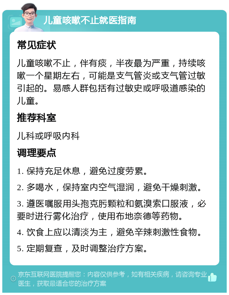 儿童咳嗽不止就医指南 常见症状 儿童咳嗽不止，伴有痰，半夜最为严重，持续咳嗽一个星期左右，可能是支气管炎或支气管过敏引起的。易感人群包括有过敏史或呼吸道感染的儿童。 推荐科室 儿科或呼吸内科 调理要点 1. 保持充足休息，避免过度劳累。 2. 多喝水，保持室内空气湿润，避免干燥刺激。 3. 遵医嘱服用头孢克肟颗粒和氨溴索口服液，必要时进行雾化治疗，使用布地奈德等药物。 4. 饮食上应以清淡为主，避免辛辣刺激性食物。 5. 定期复查，及时调整治疗方案。