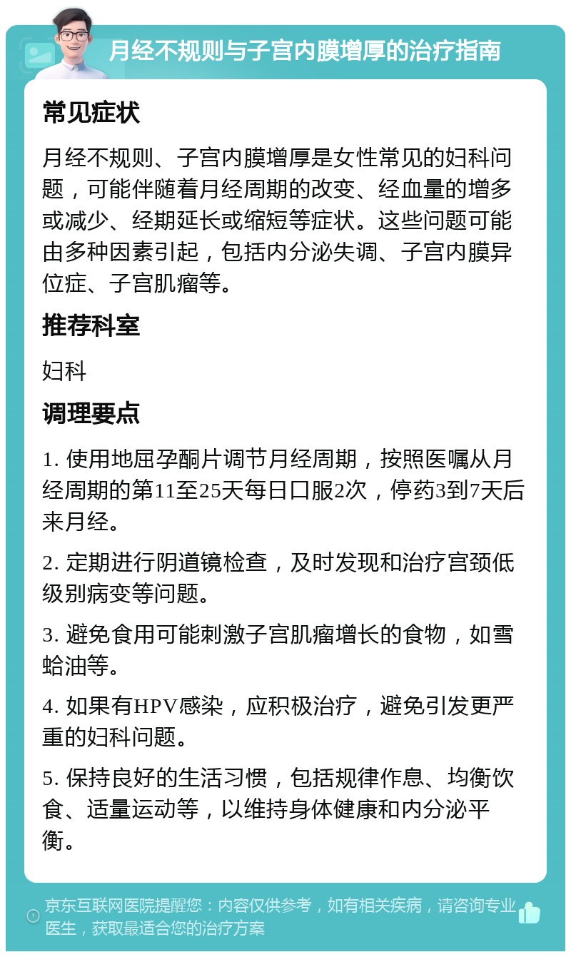 月经不规则与子宫内膜增厚的治疗指南 常见症状 月经不规则、子宫内膜增厚是女性常见的妇科问题，可能伴随着月经周期的改变、经血量的增多或减少、经期延长或缩短等症状。这些问题可能由多种因素引起，包括内分泌失调、子宫内膜异位症、子宫肌瘤等。 推荐科室 妇科 调理要点 1. 使用地屈孕酮片调节月经周期，按照医嘱从月经周期的第11至25天每日口服2次，停药3到7天后来月经。 2. 定期进行阴道镜检查，及时发现和治疗宫颈低级别病变等问题。 3. 避免食用可能刺激子宫肌瘤增长的食物，如雪蛤油等。 4. 如果有HPV感染，应积极治疗，避免引发更严重的妇科问题。 5. 保持良好的生活习惯，包括规律作息、均衡饮食、适量运动等，以维持身体健康和内分泌平衡。