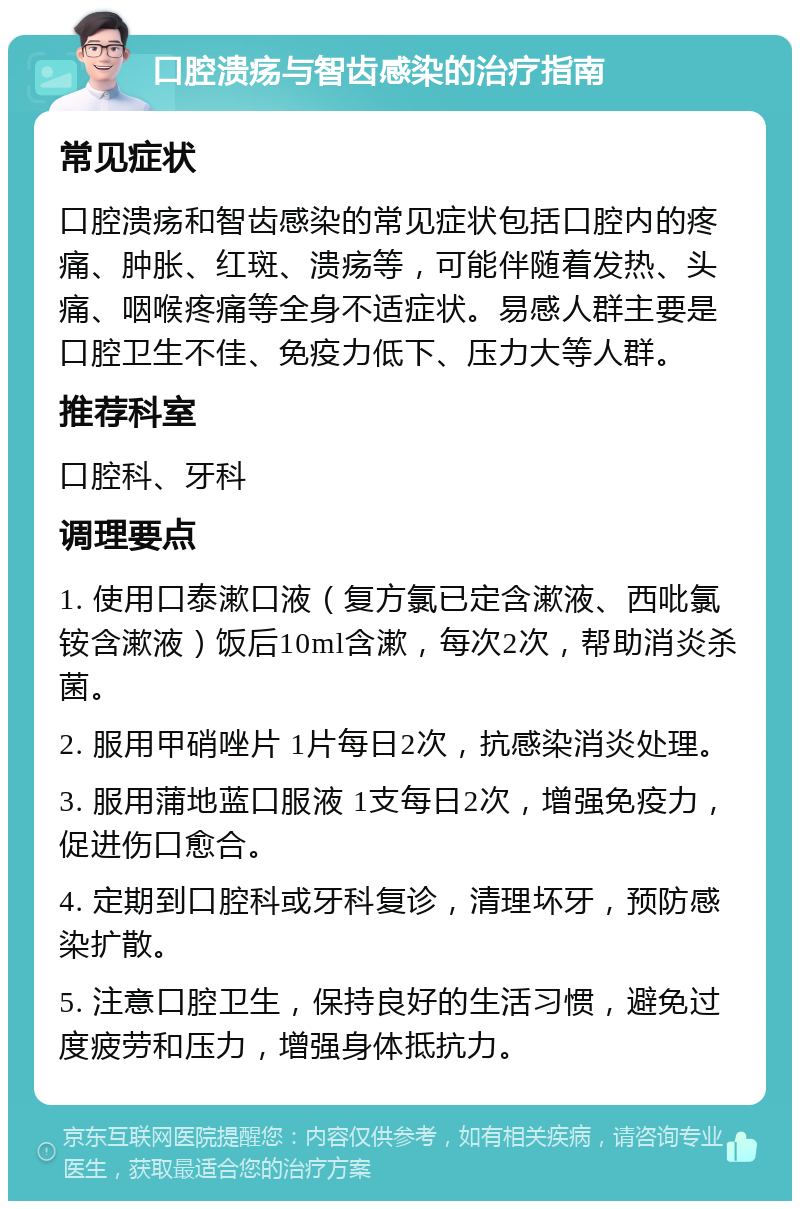 口腔溃疡与智齿感染的治疗指南 常见症状 口腔溃疡和智齿感染的常见症状包括口腔内的疼痛、肿胀、红斑、溃疡等，可能伴随着发热、头痛、咽喉疼痛等全身不适症状。易感人群主要是口腔卫生不佳、免疫力低下、压力大等人群。 推荐科室 口腔科、牙科 调理要点 1. 使用口泰漱口液（复方氯已定含漱液、西吡氯铵含漱液）饭后10ml含漱，每次2次，帮助消炎杀菌。 2. 服用甲硝唑片 1片每日2次，抗感染消炎处理。 3. 服用蒲地蓝口服液 1支每日2次，增强免疫力，促进伤口愈合。 4. 定期到口腔科或牙科复诊，清理坏牙，预防感染扩散。 5. 注意口腔卫生，保持良好的生活习惯，避免过度疲劳和压力，增强身体抵抗力。