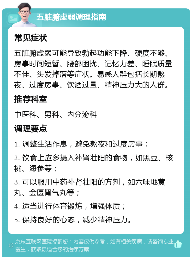 五脏腑虚弱调理指南 常见症状 五脏腑虚弱可能导致勃起功能下降、硬度不够、房事时间短暂、腰部困扰、记忆力差、睡眠质量不佳、头发掉落等症状。易感人群包括长期熬夜、过度房事、饮酒过量、精神压力大的人群。 推荐科室 中医科、男科、内分泌科 调理要点 1. 调整生活作息，避免熬夜和过度房事； 2. 饮食上应多摄入补肾壮阳的食物，如黑豆、核桃、海参等； 3. 可以服用中药补肾壮阳的方剂，如六味地黄丸、金匮肾气丸等； 4. 适当进行体育锻炼，增强体质； 5. 保持良好的心态，减少精神压力。