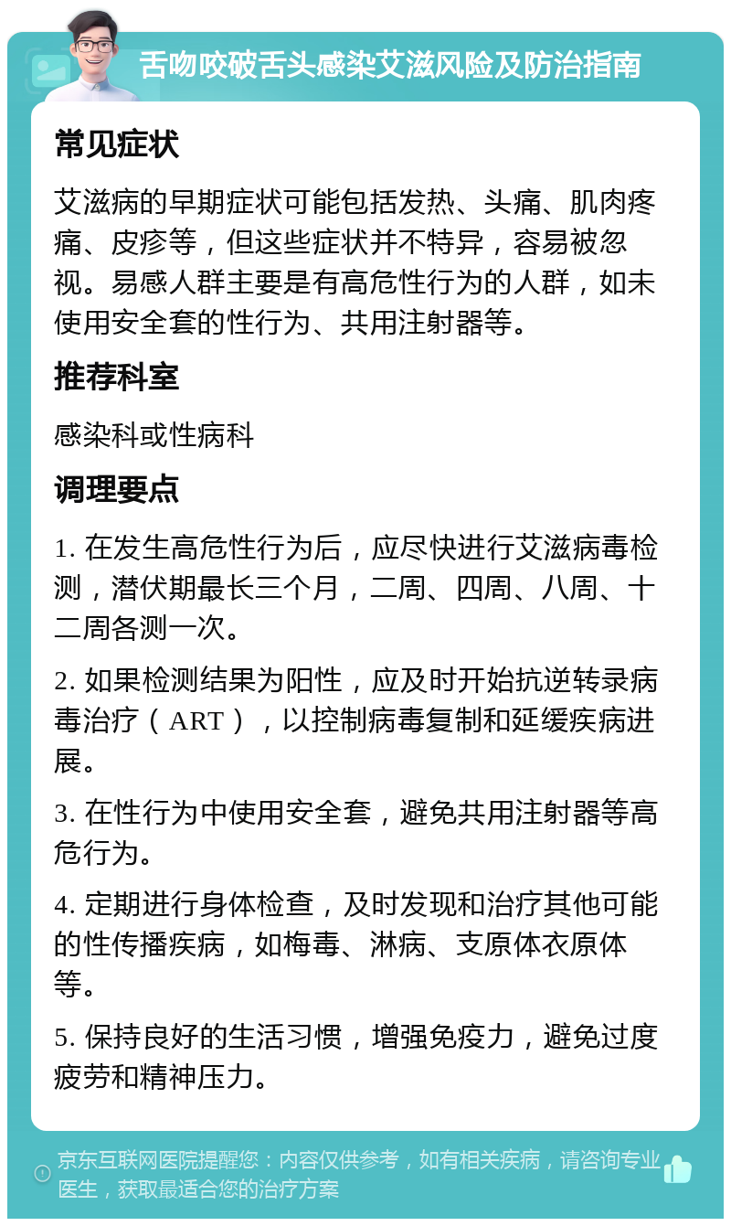 舌吻咬破舌头感染艾滋风险及防治指南 常见症状 艾滋病的早期症状可能包括发热、头痛、肌肉疼痛、皮疹等，但这些症状并不特异，容易被忽视。易感人群主要是有高危性行为的人群，如未使用安全套的性行为、共用注射器等。 推荐科室 感染科或性病科 调理要点 1. 在发生高危性行为后，应尽快进行艾滋病毒检测，潜伏期最长三个月，二周、四周、八周、十二周各测一次。 2. 如果检测结果为阳性，应及时开始抗逆转录病毒治疗（ART），以控制病毒复制和延缓疾病进展。 3. 在性行为中使用安全套，避免共用注射器等高危行为。 4. 定期进行身体检查，及时发现和治疗其他可能的性传播疾病，如梅毒、淋病、支原体衣原体等。 5. 保持良好的生活习惯，增强免疫力，避免过度疲劳和精神压力。