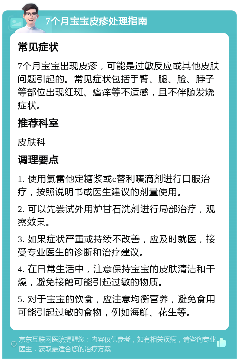 7个月宝宝皮疹处理指南 常见症状 7个月宝宝出现皮疹，可能是过敏反应或其他皮肤问题引起的。常见症状包括手臂、腿、脸、脖子等部位出现红斑、瘙痒等不适感，且不伴随发烧症状。 推荐科室 皮肤科 调理要点 1. 使用氯雷他定糖浆或c替利嗪滴剂进行口服治疗，按照说明书或医生建议的剂量使用。 2. 可以先尝试外用炉甘石洗剂进行局部治疗，观察效果。 3. 如果症状严重或持续不改善，应及时就医，接受专业医生的诊断和治疗建议。 4. 在日常生活中，注意保持宝宝的皮肤清洁和干燥，避免接触可能引起过敏的物质。 5. 对于宝宝的饮食，应注意均衡营养，避免食用可能引起过敏的食物，例如海鲜、花生等。