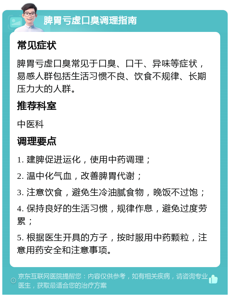 脾胃亏虚口臭调理指南 常见症状 脾胃亏虚口臭常见于口臭、口干、异味等症状，易感人群包括生活习惯不良、饮食不规律、长期压力大的人群。 推荐科室 中医科 调理要点 1. 建脾促进运化，使用中药调理； 2. 温中化气血，改善脾胃代谢； 3. 注意饮食，避免生冷油腻食物，晚饭不过饱； 4. 保持良好的生活习惯，规律作息，避免过度劳累； 5. 根据医生开具的方子，按时服用中药颗粒，注意用药安全和注意事项。