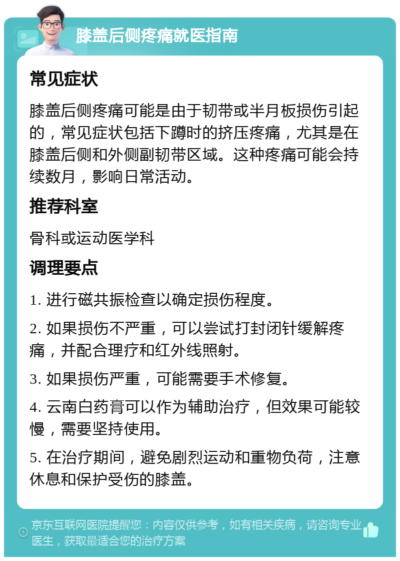 膝盖后侧疼痛就医指南 常见症状 膝盖后侧疼痛可能是由于韧带或半月板损伤引起的，常见症状包括下蹲时的挤压疼痛，尤其是在膝盖后侧和外侧副韧带区域。这种疼痛可能会持续数月，影响日常活动。 推荐科室 骨科或运动医学科 调理要点 1. 进行磁共振检查以确定损伤程度。 2. 如果损伤不严重，可以尝试打封闭针缓解疼痛，并配合理疗和红外线照射。 3. 如果损伤严重，可能需要手术修复。 4. 云南白药膏可以作为辅助治疗，但效果可能较慢，需要坚持使用。 5. 在治疗期间，避免剧烈运动和重物负荷，注意休息和保护受伤的膝盖。