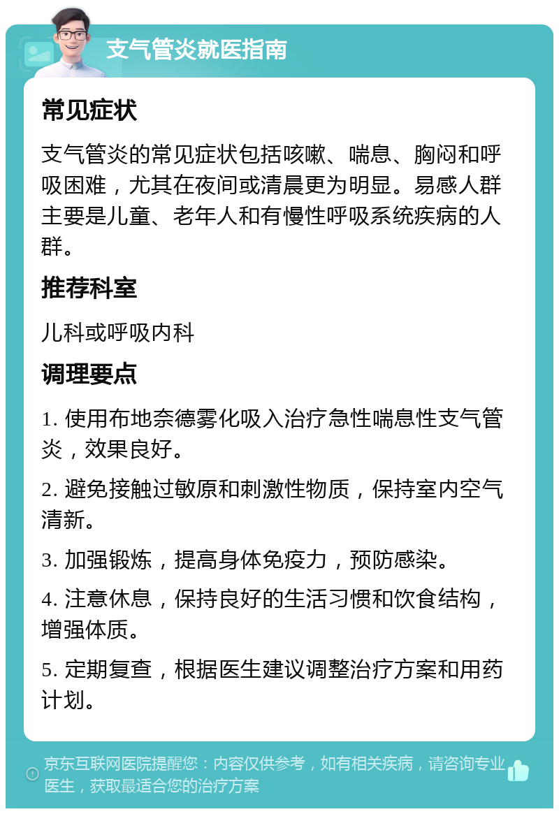 支气管炎就医指南 常见症状 支气管炎的常见症状包括咳嗽、喘息、胸闷和呼吸困难，尤其在夜间或清晨更为明显。易感人群主要是儿童、老年人和有慢性呼吸系统疾病的人群。 推荐科室 儿科或呼吸内科 调理要点 1. 使用布地奈德雾化吸入治疗急性喘息性支气管炎，效果良好。 2. 避免接触过敏原和刺激性物质，保持室内空气清新。 3. 加强锻炼，提高身体免疫力，预防感染。 4. 注意休息，保持良好的生活习惯和饮食结构，增强体质。 5. 定期复查，根据医生建议调整治疗方案和用药计划。