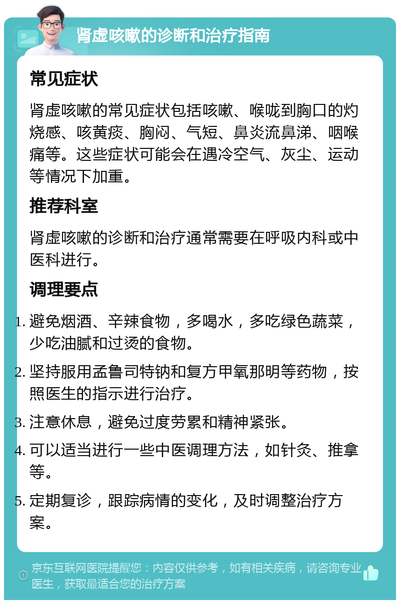 肾虚咳嗽的诊断和治疗指南 常见症状 肾虚咳嗽的常见症状包括咳嗽、喉咙到胸口的灼烧感、咳黄痰、胸闷、气短、鼻炎流鼻涕、咽喉痛等。这些症状可能会在遇冷空气、灰尘、运动等情况下加重。 推荐科室 肾虚咳嗽的诊断和治疗通常需要在呼吸内科或中医科进行。 调理要点 避免烟酒、辛辣食物，多喝水，多吃绿色蔬菜，少吃油腻和过烫的食物。 坚持服用孟鲁司特钠和复方甲氧那明等药物，按照医生的指示进行治疗。 注意休息，避免过度劳累和精神紧张。 可以适当进行一些中医调理方法，如针灸、推拿等。 定期复诊，跟踪病情的变化，及时调整治疗方案。