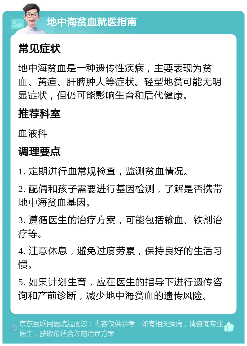 地中海贫血就医指南 常见症状 地中海贫血是一种遗传性疾病，主要表现为贫血、黄疸、肝脾肿大等症状。轻型地贫可能无明显症状，但仍可能影响生育和后代健康。 推荐科室 血液科 调理要点 1. 定期进行血常规检查，监测贫血情况。 2. 配偶和孩子需要进行基因检测，了解是否携带地中海贫血基因。 3. 遵循医生的治疗方案，可能包括输血、铁剂治疗等。 4. 注意休息，避免过度劳累，保持良好的生活习惯。 5. 如果计划生育，应在医生的指导下进行遗传咨询和产前诊断，减少地中海贫血的遗传风险。