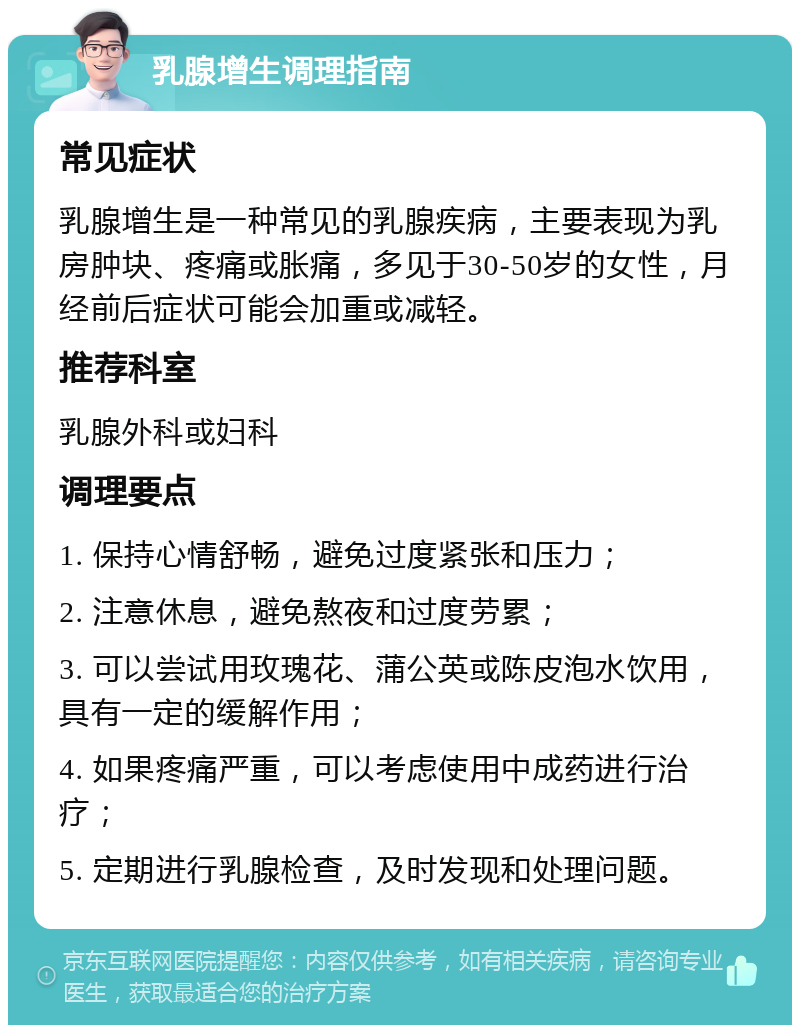 乳腺增生调理指南 常见症状 乳腺增生是一种常见的乳腺疾病，主要表现为乳房肿块、疼痛或胀痛，多见于30-50岁的女性，月经前后症状可能会加重或减轻。 推荐科室 乳腺外科或妇科 调理要点 1. 保持心情舒畅，避免过度紧张和压力； 2. 注意休息，避免熬夜和过度劳累； 3. 可以尝试用玫瑰花、蒲公英或陈皮泡水饮用，具有一定的缓解作用； 4. 如果疼痛严重，可以考虑使用中成药进行治疗； 5. 定期进行乳腺检查，及时发现和处理问题。