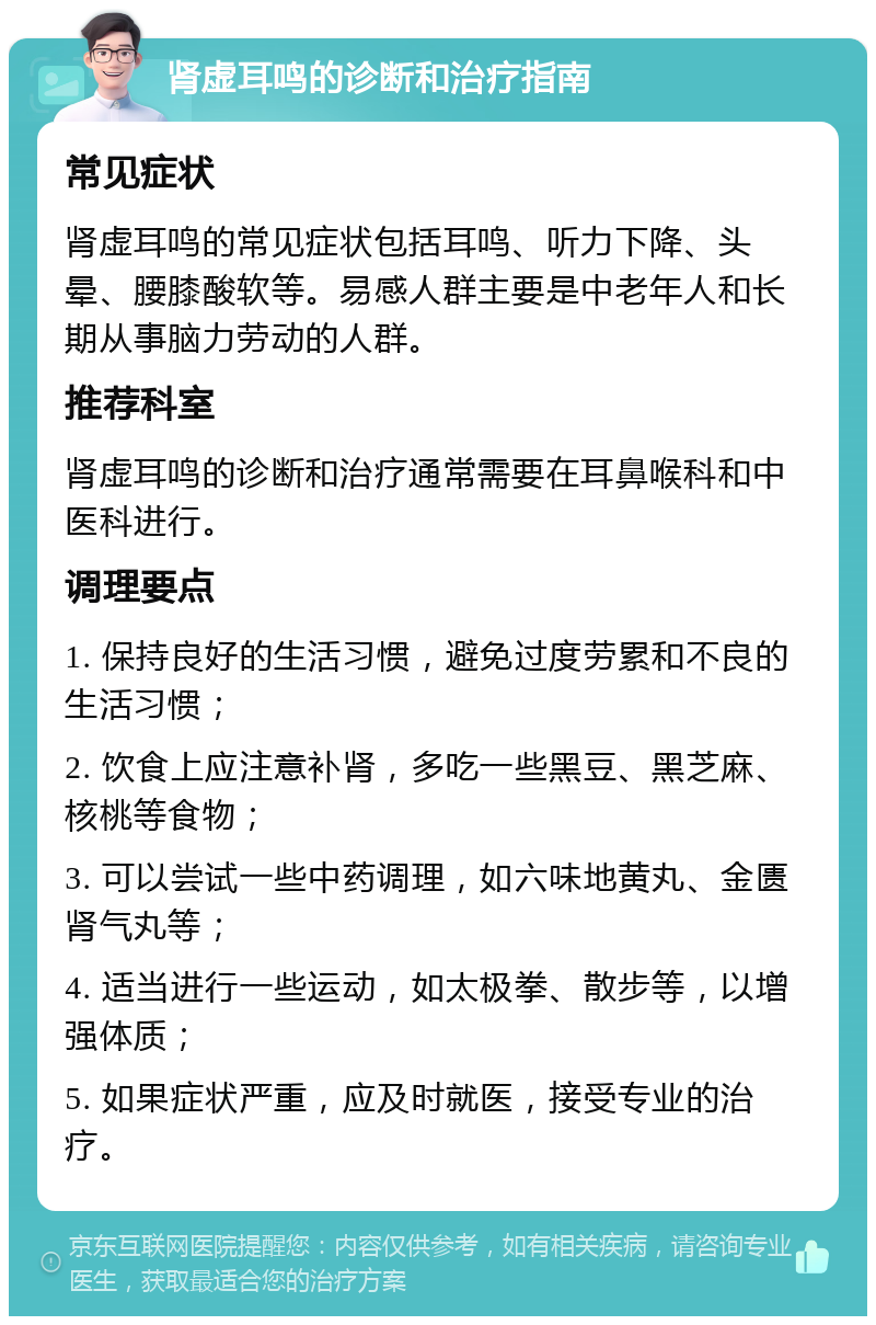 肾虚耳鸣的诊断和治疗指南 常见症状 肾虚耳鸣的常见症状包括耳鸣、听力下降、头晕、腰膝酸软等。易感人群主要是中老年人和长期从事脑力劳动的人群。 推荐科室 肾虚耳鸣的诊断和治疗通常需要在耳鼻喉科和中医科进行。 调理要点 1. 保持良好的生活习惯，避免过度劳累和不良的生活习惯； 2. 饮食上应注意补肾，多吃一些黑豆、黑芝麻、核桃等食物； 3. 可以尝试一些中药调理，如六味地黄丸、金匮肾气丸等； 4. 适当进行一些运动，如太极拳、散步等，以增强体质； 5. 如果症状严重，应及时就医，接受专业的治疗。